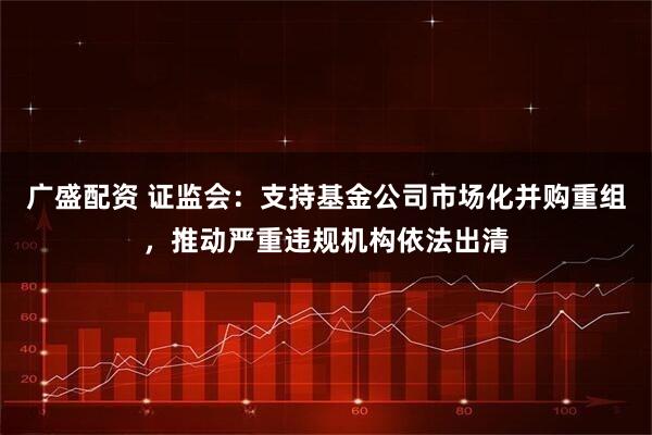 广盛配资 证监会：支持基金公司市场化并购重组，推动严重违规机构依法出清