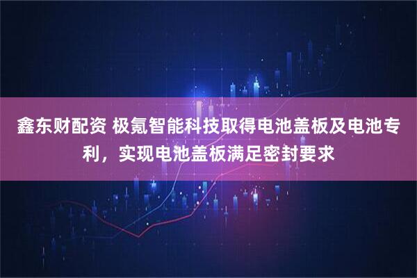 鑫东财配资 极氪智能科技取得电池盖板及电池专利，实现电池盖板满足密封要求