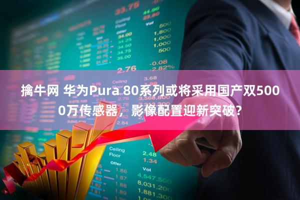 擒牛网 华为Pura 80系列或将采用国产双5000万传感器，影像配置迎新突破？