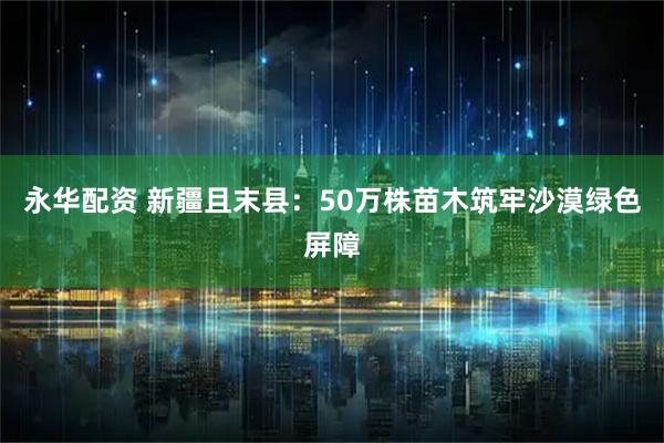 永华配资 新疆且末县：50万株苗木筑牢沙漠绿色屏障