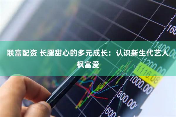 联富配资 长腿甜心的多元成长：认识新生代艺人枫富爱