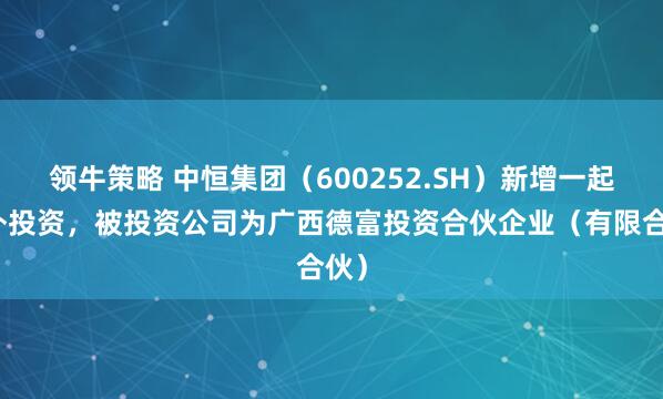 领牛策略 中恒集团(600252.SH)新增一起对外投资,被投资公司为广西德富投资合伙企业(有限合伙)
