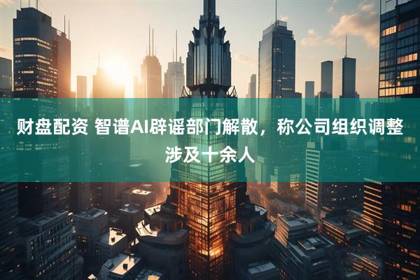 财盘配资 智谱AI辟谣部门解散，称公司组织调整涉及十余人