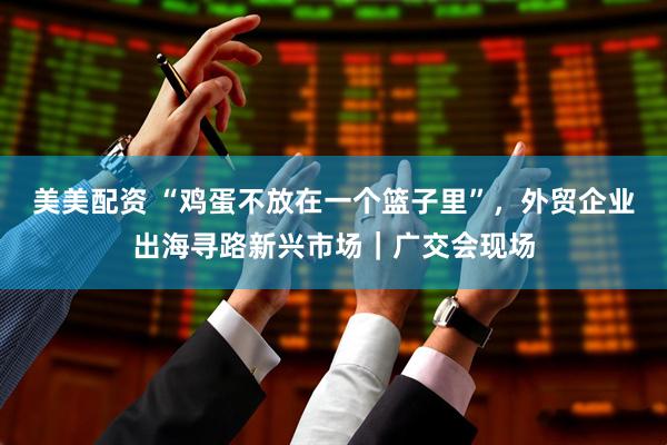 美美配资 “鸡蛋不放在一个篮子里”，外贸企业出海寻路新兴市场｜广交会现场