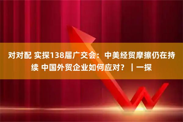 对对配 实探138届广交会：中美经贸摩擦仍在持续 中国外贸企业如何应对？｜一探
