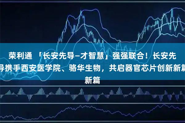 荣利通 「长安先导—才智慧」强强联合！长安先导携手西安医学院、骆华生物，共启器官芯片创新新篇