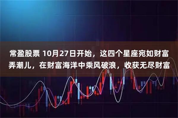 常盈股票 10月27日开始，这四个星座宛如财富弄潮儿，在财富海洋中乘风破浪，收获无尽财富