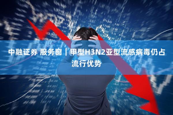 中融证券 服务窗｜甲型H3N2亚型流感病毒仍占流行优势