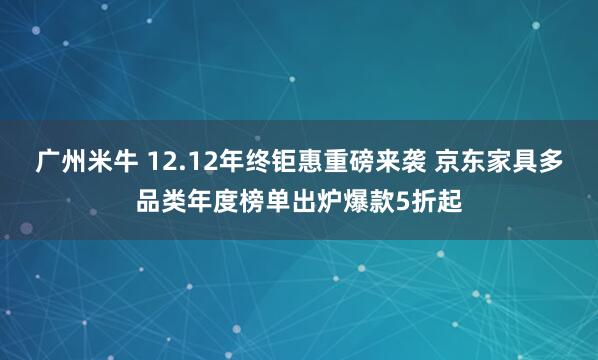 广州米牛 12.12年终钜惠重磅来袭 京东家具多品类年度榜单出炉爆款5折起