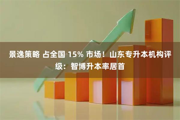 景逸策略 占全国 15% 市场！山东专升本机构评级：智博升本率居首
