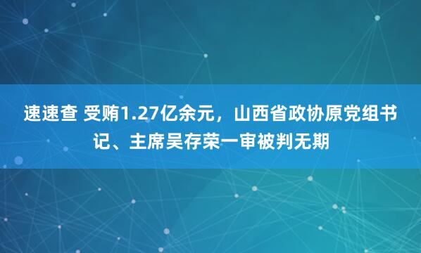 速速查 受贿1.27亿余元，山西省政协原党组书记、主席吴存荣一审被判无期