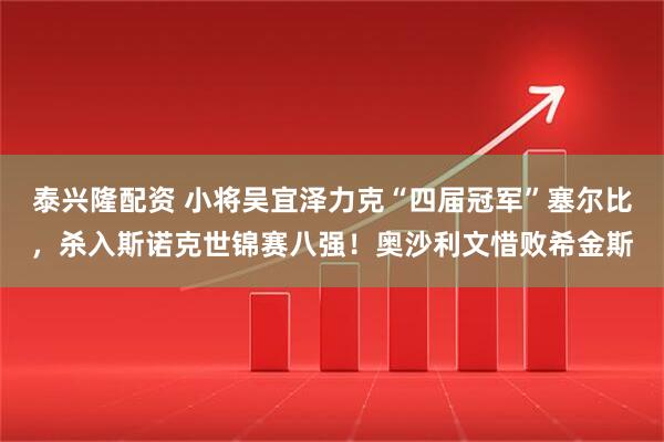泰兴隆配资 小将吴宜泽力克“四届冠军”塞尔比，杀入斯诺克世锦赛八强！奥沙利文惜败希金斯
